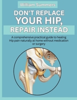 DON'T REPLACE YOUR HIP, REPAIR INSTEAD: A comprehensive practical guide to healing Hip pain naturally at home without medication or surgery B0GJ5195WP Book Cover