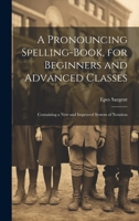 A Pronouncing Spelling-Book, for Beginners and Advanced Classes: Containing a New and Improved System of Notation 1021105457 Book Cover