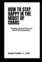 How to Stay Happy in the Midst of Chaos: Finding Joy and Calm in a Storm of Uncertainty B0BXNFVQR7 Book Cover
