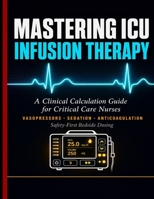 MASTERING ICU INFUSION THERAPY: A Clinical Calculation Guide for Critical Care Nurses, Vasopressors, Sedation, Anticoagulation, and Safety-First Bedside Dosing. B0GYHRKHPG Book Cover