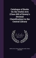 Catalogue of Books On the Useful Arts (Class 600 of Dewey's Decimal Classification) in the Central Library 1341288919 Book Cover