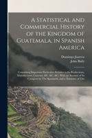 A Statistical and Commercial History of the Kingdom of Guatemala, in Spanish America: Containing Important Particulars Relative to Its Productions, ... by The Spaniards, and a Narrative of The 1017643717 Book Cover