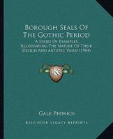 Borough Seals of the Gothic Period: A Series of Examples, Illustrating the Nature of Their Design and Artistic Valve 1120268001 Book Cover