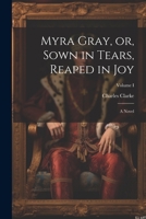 Myra Gray, or, Sown in Tears, Reaped in Joy: A Novel; Volume I 1022075497 Book Cover