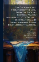 The Order for the Visitation of the Sick, From the Book of Common Prayer; Interspersed With Prayers, Exhortations and Inerrogatories, Taken From Different Authors 1023809958 Book Cover