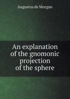 An explanation of the gnomonic projection of the sphere; and of such points of astronomy as are most necessary in the use of astronomical maps: being ... smaller maps of the stars; as also of the six 1164158295 Book Cover