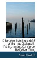 Enterprise, Industry and Art of Man: As Displayed in Fishing, Hunting, Commerce, Navigation, Mining 1018975047 Book Cover
