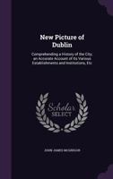 New Picture of Dublin: Comprehending a History of the City; An Accurate Account of Its Various Establishments and Institutions, Etc 1340754479 Book Cover