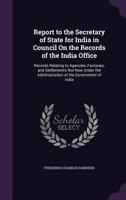 Report to the Secretary of State for India in Council On the Records of the India Office: Records Relating to Agencies, Factories, and Settlements Not ... the Administration of the Government of India 137756830X Book Cover