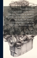 The Design, Construction, and Operation of a Horse Power Meter as Applied to a Rear Wheel Dynamometer for Testing Automobiles 1019422890 Book Cover