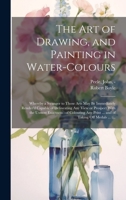 The Art of Drawing, and Painting in Water-colours: Whereby a Stranger to Those Arts May Be Immediately Render'd Capable of Delineating Any View or ... Print ... and of Taking off Medals ...: ... 1020518081 Book Cover