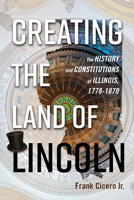 Creating the Land of Lincoln: The History and Constitutions of Illinois, 1778-1870 0252041674 Book Cover