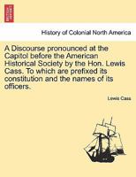 A Discourse pronounced at the Capitol before the American Historical Society by the Hon. Lewis Cass. To which are prefixed its constitution and the names of its officers. 1241470057 Book Cover