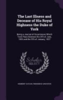 The Last Illness and Decease of His Royal Highness the Duke of York: Being a Journal of Occurrences Which Took Place Between the 9th of June, 1826 and the 5th of January, 1827 1358522014 Book Cover