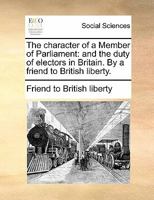 The character of a Member of Parliament: and the duty of electors in Britain. By a friend to British liberty. 117087696X Book Cover