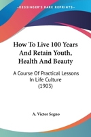 How To Live 100 Years And Retain Youth, Health And Beauty: A Course Of Practical Lessons In Life Culture (1903) 1017963827 Book Cover