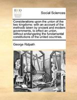 Considerations upon the union of the two kingdoms: with an account of the methods taken by ancient and modern governments, to effect an union, without ... constitutions of the united countries. 1170044123 Book Cover