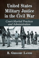 United States Military Justice in the Civil War: Court-Martial Practices and Administration 1476695849 Book Cover