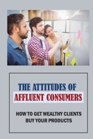 The Attitudes Of Affluent Consumers: How To Get Wealthy Clients Buy Your Products: The Right Ways Of Building Relationships With Your Clients B09DDZDPPH Book Cover