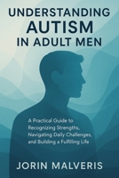 Understanding Autism in Adult Men: A Practical Guide to Recognizing Strengths, Navigating Daily Challenges, and Building a Fulfilling Life B0G6D494KZ Book Cover