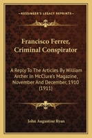 Francisco Ferrer, Criminal Conspirator: A Reply to the Articles by William Archer in McClure's Magazine, November and December, 1910 1165411342 Book Cover