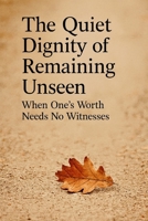 The Quiet Dignity of Remaining Unseen: When One’s Worth Needs No Witnesses B0FMJVSDSK Book Cover