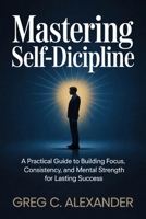 MASTERING SELF-DISCIPLINE: A Practical Guide to Building Focus, Consistency, and Mental Strength for Lasting Success B0GZPXY24G Book Cover