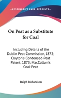 On Peat As A Substitute For Coal: Including Details Of The Dublin Peat Commission, 1872; Clayton's Condensed-Peat Patent, 1873; Maccallum's Coal-Peat Invention, 1873 1241504210 Book Cover