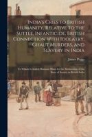 India's Cries to British Humanity, Relative to the Suttee, Infanticide, British Connection With Idolatry, Ghaut Murders, and Slavery in India: To ... of the State of Society in British India 1017128065 Book Cover