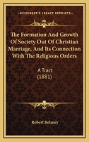 The Formation And Growth Of Society Out Of Christian Marriage, And Its Connection With The Religious Orders: A Tract 1120031621 Book Cover