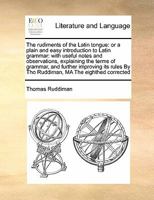 The rudiments of the Latin tongue: or a plain and easy introduction to Latin grammar: With useful notes and observations, explaining the terms of grammar, and farther improving its rules.17ed 1171409060 Book Cover