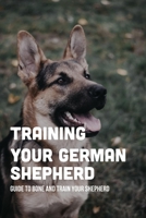 Training Your German Shepherd: Guide To Bone And Train Your Shepherd: How To Train A German Shepherd To Behave B09BY5JV3N Book Cover