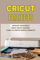 Cricut Projects: Develop Your Skills Using Cricut Machine, Guide To Create Perfect Projects: Designs For Your Cricut Makings B09DF5FHLK Book Cover