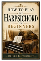 HOW TO PLAY THE HARPSICHORD FOR BEGINNERS: Master Baroque Music From The Beginning B0HBZ8NHVC Book Cover
