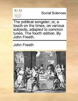 The political songster; or, a touch on the times, on various subjects, adapted to common tunes. The fourth edition. By John Freeth. 1170845401 Book Cover