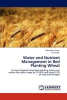 Water and Nutrient Management in Bed Planting Wheat: Furrow irrigated raised bed planting system can reduce the water usage by 25-40% and saved 25% of seed and nitrogen 3847348469 Book Cover