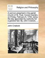 A sermon preached in the parish church of St. Paul, Covent Garden, on Friday, February 6, 1756, being the day appointed by authority for a general fast. By John Cradock, ... 1171128916 Book Cover