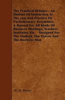 The Practical Debater - An Outline of Instruction in the Law and Practice of Parliamentary Assembles; A Manual for All Kinds of Business Meetings, Tea 1446009904 Book Cover