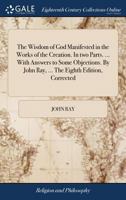 The Wisdom of God Manifested in the Works of the Creation: In Two Parts. Viz. the Heavenly Bodies, Elements, Meteors, Fossils, Vegetables, Animals ... Body of the Earth, Its Figure, Motion, and Co 1015445284 Book Cover