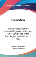 Prohibition: It Is in Violation of the Reserved Rights of the Citizen, Is Not Sanctioned by the Teachings of the Bible, and Is Impracticable and Delusive As a Temperance Expedient 1164823639 Book Cover