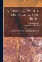 A Treatise On the Metallurgy of Iron: Containing Outlines of the History of Iron Manufacture, Methods of Assay, and Analyses of Iron Ores, Processes of Manufacture of Iron and Steel, Etc., Etc 1018398600 Book Cover