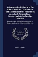 A Comparative Estimate of the Effects Which a Continuance and a Removal of the Restriction Upon Cash Payments Are Respectively Calculated to Produce: ... Obtaining a Secure and Economical Currency 101747219X Book Cover