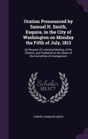 Oration Pronounced by Samuel H. Smith, Esquire, in the City of Washington on Monday the Fifth of July, 1813: By Request of a General Meeting of the Citizens, and Published at the Desire of the Committ 1359373527 Book Cover