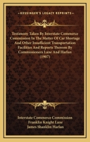 Testimony Taken By Interstate Commerce Commission In The Matter Of Car Shortage And Other Insufficient Transportation Facilities And Reports Thereon By Commissioners Lane And Harlan 1165131943 Book Cover