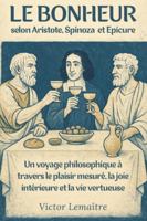 Le Bonheur selon Aristote, Spinoza et Epicure: Un voyage philosophique à travers le plaisir mesuré, la joie intérieure et la vie vertueuse B0G4MNXM8X Book Cover