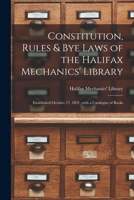 Constitution, Rules & Bye Laws of the Halifax Mechanics' Library [microform]: Established October 17, 1831, With a Catalogue of Books 1014318181 Book Cover
