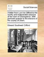A letter from Lord de Clifford to the worthy and independent electors of the town of Downpatrick. With pertinent queries to the electors of the county of Down. 1170380565 Book Cover