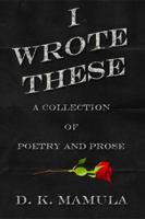 I Wrote These: A Collection of Poetry and Prose 0996651535 Book Cover