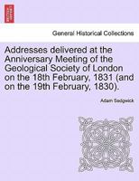 Addresses delivered at the Anniversary Meeting of the Geological Society of London on the 18th February, 1831 (and on the 19th February, 1830). 1241524564 Book Cover