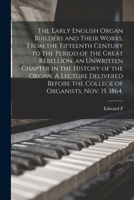 The Early English Organ Builders and Their Works, From the Fifteenth Century to the Period of the Great Rebellion, an Unwritten Chapter in the History ... the College of Organists, Nov. 15, 1864. 1017460493 Book Cover